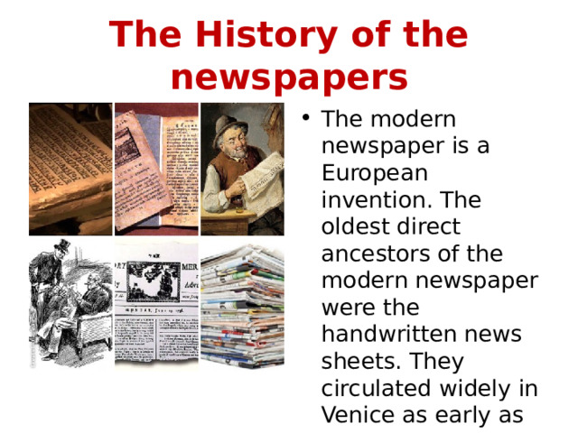 The History of the newspapers The modern newspaper is a European invention. The oldest direct ancestors of the modern newspaper were the handwritten news sheets. They circulated widely in Venice as early as 1566. 