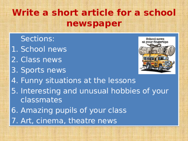 Write a short article for a school newspaper  Sections: School news Class news Sports news Funny situations at the lessons Interesting and unusual hobbies of your classmates Amazing pupils of your class Art, cinema, theatre news 