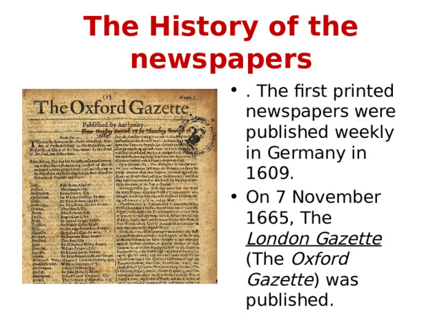 The History of the newspapers . The first printed newspapers were published weekly in Germany in 1609. On 7 November 1665, The London Gazette (The Oxford Gazette ) was published. 