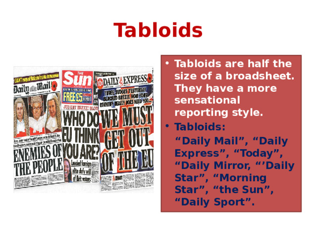 Tabloids Tabloids are half the size of a broadsheet. They have a more sensational reporting style. Tabloids: “ Daily Mail”, “Daily Express”, “Today”, “Daily Mirror, “’Daily Star”, “Morning Star”, “the Sun”, “Daily Sport”. 