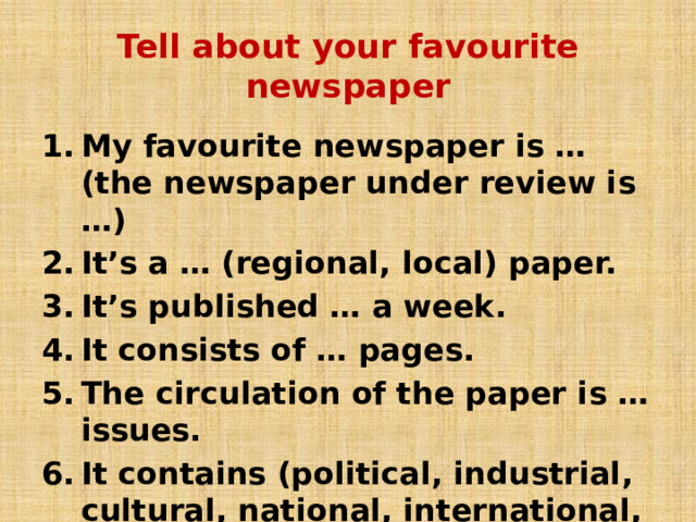 Tell about your favourite newspaper My favourite newspaper is …(the newspaper under review is …) It’s a … (regional, local) paper. It’s published … a week. It consists of … pages. The circulation of the paper is … issues. It contains (political, industrial, cultural, national, international, financial) news.  