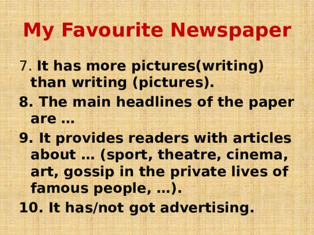 My Favourite Newspaper 7. It has more pictures(writing) than writing (pictures). 8. The main headlines of the paper are … 9. It provides readers with articles about … (sport, theatre, cinema, art, gossip in the private lives of famous people, …). 10. It has/not got advertising. 