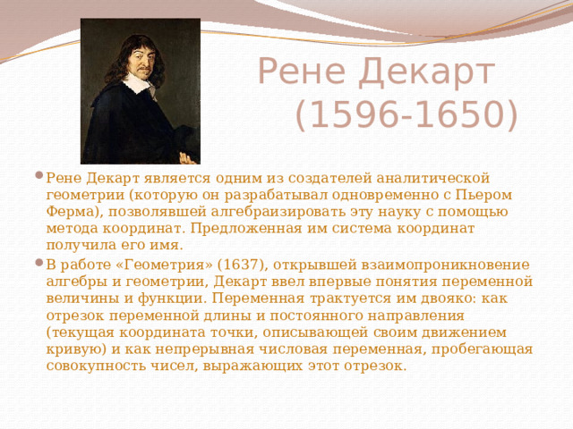 Рене Декарт  (1596-1650) Рене Декарт является одним из создателей аналитической геометрии (которую он разрабатывал одновременно с Пьером Ферма), позволявшей алгебраизировать эту науку с помощью метода координат. Предложенная им система координат получила его имя. В работе «Геометрия» (1637), открывшей взаимопроникновение алгебры и геометрии, Декарт ввел впервые понятия переменной величины и функции. Переменная трактуется им двояко: как отрезок переменной длины и постоянного направления (текущая координата точки, описывающей своим движением кривую) и как непрерывная числовая переменная, пробегающая совокупность чисел, выражающих этот отрезок. 