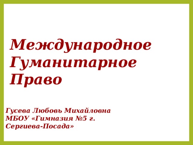 Международное  Гуманитарное  Право Слайд появляется при объявлении темы урока Гусева Любовь Михайловна МБОУ «Гимназия №5 г. Сергиева-Посада»    