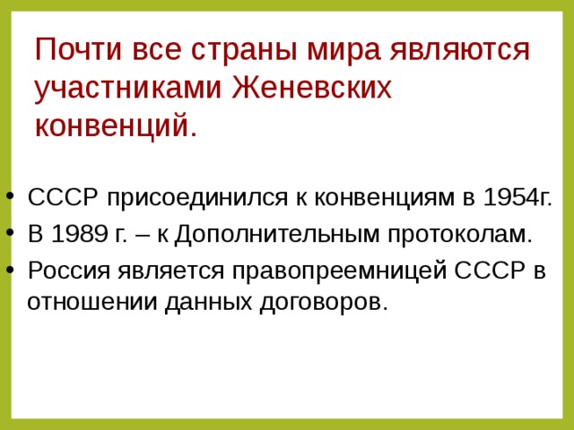 Почти все страны мира являются участниками Женевских конвенций. СССР присоединился к конвенциям в 1954г. В 1989 г. – к Дополнительным протоколам. Россия является правопреемницей СССР в отношении данных договоров.  