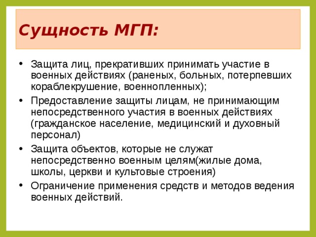 Сущность МГП: Защита лиц, прекративших принимать участие в военных действиях (раненых, больных, потерпевших кораблекрушение, военнопленных); Предоставление защиты лицам, не принимающим непосредственного участия в военных действиях (гражданское население, медицинский и духовный персонал) Защита объектов, которые не служат непосредственно военным целям(жилые дома, школы, церкви и культовые строения) Ограничение применения средств и методов ведения военных действий.  