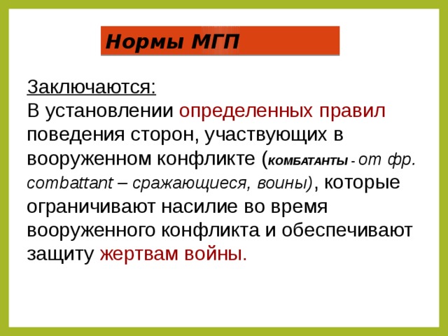 Нормы МГП Заключаются:  В установлении определенных правил поведения сторон, участвующих в вооруженном конфликте ( КОМБАТАНТЫ -  от фр. сombattant – сражающиеся, воины) , которые  ограничивают насилие во время вооруженного конфликта и обеспечивают защиту жертвам войны.  