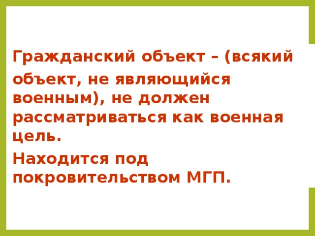 Гражданский объект – (всякий объект, не являющийся военным), не должен рассматриваться как военная цель. Находится под покровительством МГП.  