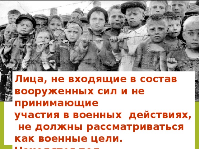 Лица, не входящие в состав вооруженных сил и не принимающие участия в военных действиях,  не должны рассматриваться как военные цели. Находятся под покровительством МГП  