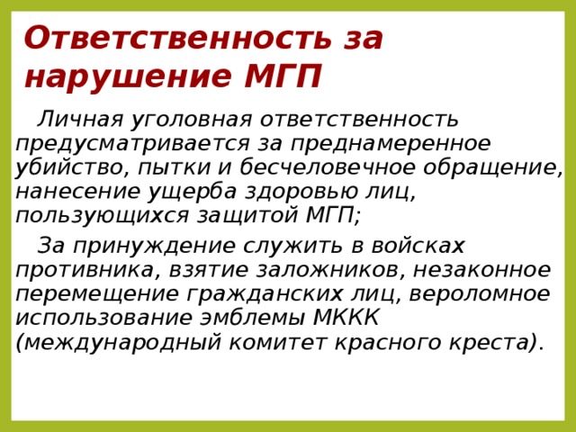 Ответственность за нарушение МГП Личная уголовная ответственность предусматривается за преднамеренное убийство, пытки и бесчеловечное обращение, нанесение ущерба здоровью лиц, пользующихся защитой МГП; За принуждение служить в войсках противника, взятие заложников, незаконное перемещение гражданских лиц, вероломное использование эмблемы МККК (международный комитет красного креста).  