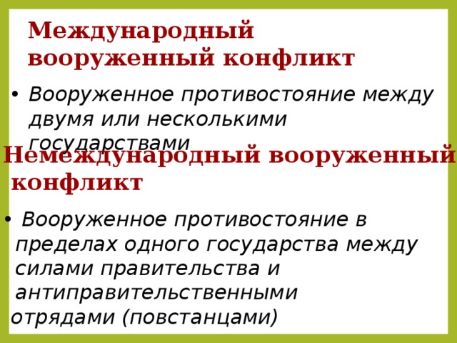 Международный вооруженный конфликт Вооруженное противостояние между двумя или несколькими государствами Немеждународный вооруженный  конфликт  Вооруженное противостояние в пределах одного государства между силами правительства и антиправительственными  отрядами (повстанцами)  