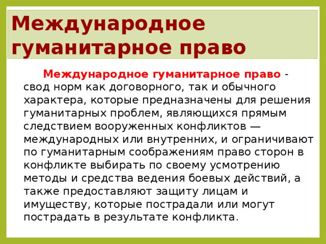 Международное гуманитарное право Международное гуманитарное право - свод норм как договорного, так и обычного характера, которые предназначены для решения гуманитарных проблем, являющихся прямым следствием вооруженных конфликтов — международных или внутренних, и ограничивают по гуманитарным соображениям право сторон в конфликте выбирать по своему усмотрению методы и средства ведения боевых действий, а также предоставляют защиту лицам и имуществу, которые пострадали или могут пострадать в результате конфликта. После темы демонстрируется план занятия.  