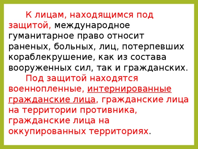 К лицам, находящимся под защитой, международное гуманитарное право относит раненых, больных, лиц, потерпевших кораблекрушение, как из состава вооруженных сил, так и гражданских. Под защитой находятся военнопленные, интернированные гражданские лица , гражданские лица на территории противника, гражданские лица на оккупированных территориях . 