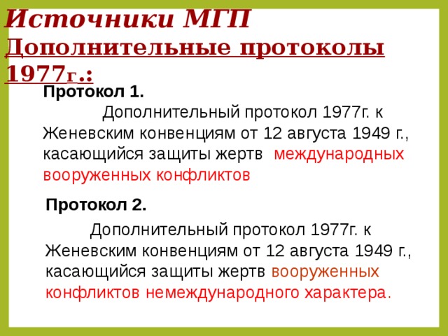 Источники МГП  Дополнительные протоколы 1977 г .: Протокол 1.    Дополнительный протокол 1977г. к Женевским конвенциям от 12 августа 1949 г., касающийся защиты жертв международных вооруженных конфликтов  Протокол 2.     Дополнительный протокол 1977г. к Женевским конвенциям от 12 августа 1949 г., касающийся защиты жертв вооруженных конфликтов немеждународного характера .  