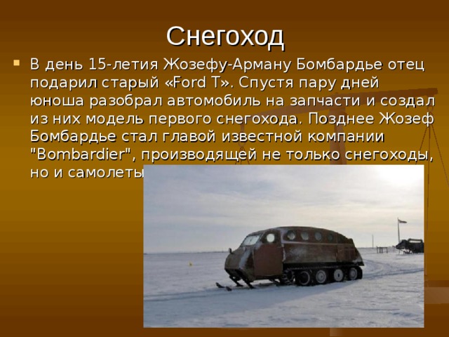 Снегоход В день 15-летия Жозефу-Арману Бомбардье отец подарил старый «Ford T». Спустя пару дней юноша разобрал автомобиль на запчасти и создал из них модель первого снегохода. Позднее Жозеф Бомбардье стал главой известной компании 