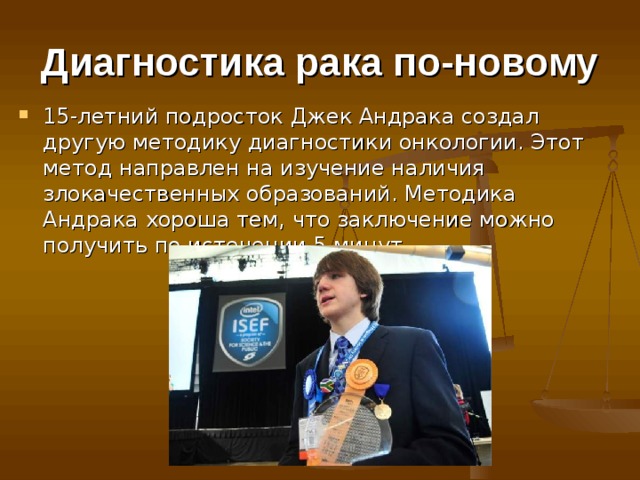 Диагностика рака по-новому 15-летний подросток Джек Андрака создал другую методику диагностики онкологии. Этот метод направлен на изучение наличия злокачественных образований. Методика Андрака хороша тем, что заключение можно получить по истечении 5 минут.  