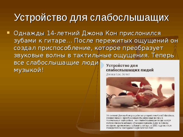 Устройство для слабослышащих Однажды 14-летний Джона Кон прислонился зубами к гитаре… После пережитых ощущений он создал приспособление, которое преобразует звуковые волны в тактильные ощущения. Теперь все слабослышащие люди могут наслаждаться музыкой!     