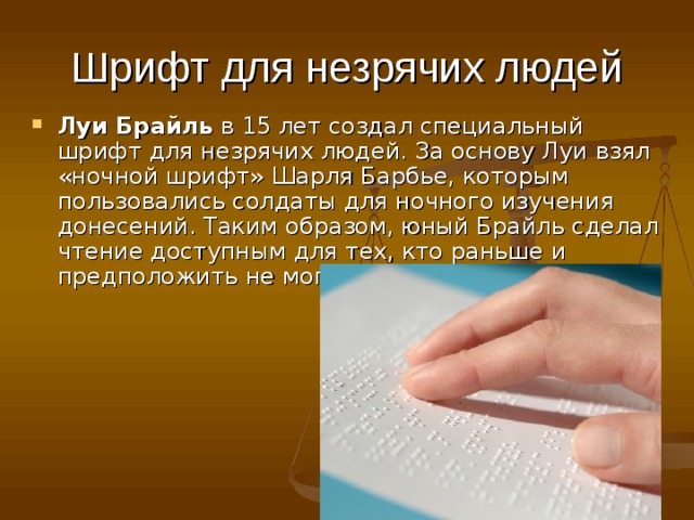 Шрифт для незрячих людей Луи Брайль  в 15 лет создал специальный шрифт для незрячих людей. За основу Луи взял «ночной шрифт» Шарля Барбье, которым пользовались солдаты для ночного изучения донесений. Таким образом, юный Брайль сделал чтение доступным для тех, кто раньше и предположить не мог, что сможет читать. 