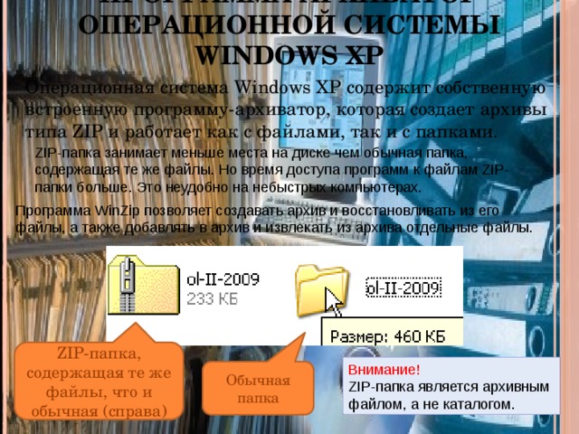 Программа-архиватор операционной системы Windows XP Операционная система Windows XP содержит собственную встроенную программу-архиватор, которая создает архивы типа ZIP и работает как с файлами, так и с папками. ZIP-папка занимает меньше места на диске чем обычная папка, содержащая те же файлы. Но время доступа программ к файлам ZIP-папки больше. Это неудобно на небыстрых компьютерах. Программа WinZip позволяет создавать архив и восстановливать из его файлы, а также добавлять в архив и извлекать из архива отдельные файлы. ZIP-папка, содержащая те же файлы, что и обычная (справа) Внимание! ZIP-папка является архивным файлом, а не каталогом. Обычная папка