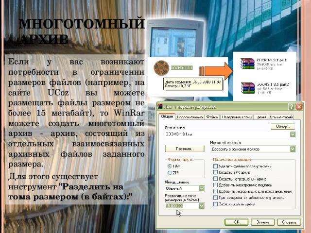Многотомный архив Если у вас возникают потребности в ограничении размеров файлов (например, на сайте UCoz вы можете размещать файлы размером не более 15 мегабайт), то WinRar можете создать многотомный архив - архив, состоящий из отдельных взаимосвязанных архивных файлов заданного размера. Для этого существует инструмент 