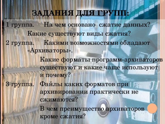 Задания для групп: 1 группа.  На чем основано сжатие данных?    Какие существуют виды сжатия? 2 группа.  Какими возможностями обладают    «Архиваторы». Какие форматы программ-архиваторов существуют и какие чаще используют и почему? 3 группа.  Файлы каких форматов при архивировании практически не сжимаются?  В чем преимущество архиваторов кроме сжатия?
