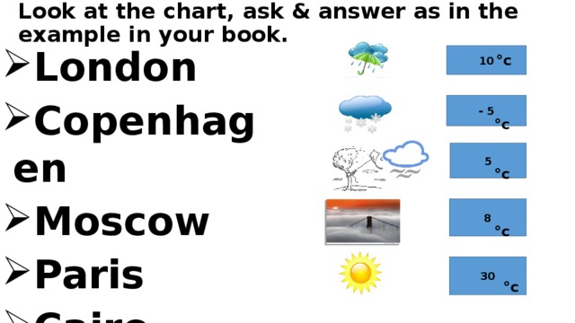  °c  °c  °c  °c  °c Look at the chart, ask & answer as in the example in your book. London Copenhagen Moscow Paris Cairo 10 - 5 5 8 30 