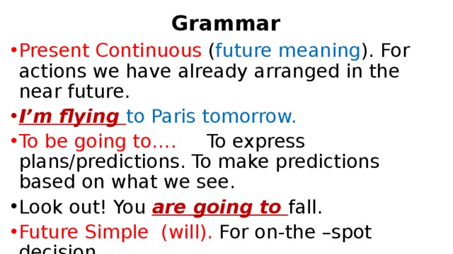 Grammar Present Continuous ( future meaning ). For actions we have already arranged in the near future. I’m flying to Paris tomorrow. To be going to…. To express plans/predictions. To make predictions based on what we see. Look out! You are going to fall. Future Simple (will). For on-the –spot decision. The phone is ringing. I ’ll answer it. 