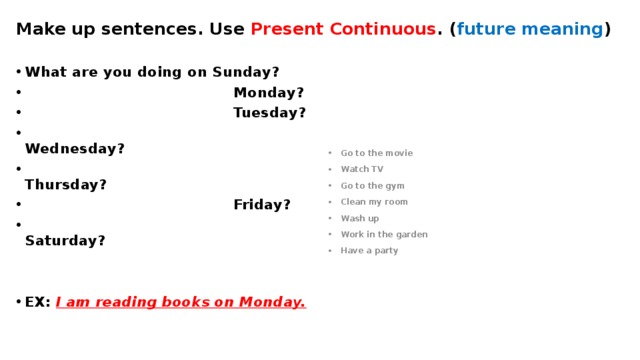 Make up sentences. Use Present Continuous . ( future meaning ) What are you doing on Sunday?  Monday?  Tuesday?  Wednesday?  Thursday?  Friday?  Saturday? Go to the movie Watch TV Go to the gym Clean my room Wash up Work in the garden Have a party   EX: I am reading books on Monday. 