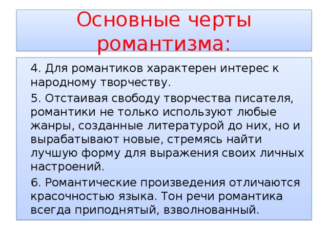 Основные черты романтизма:  4. Для романтиков характерен интерес к народному творчеству.  5. Отстаивая свободу творчества писателя, романтики не только используют любые жанры, созданные литературой до них, но и вырабатывают новые, стремясь найти лучшую форму для выражения своих личных настроений.  6. Романтические произведения отличаются красочностью языка. Тон речи романтика всегда приподнятый, взволнованный. 