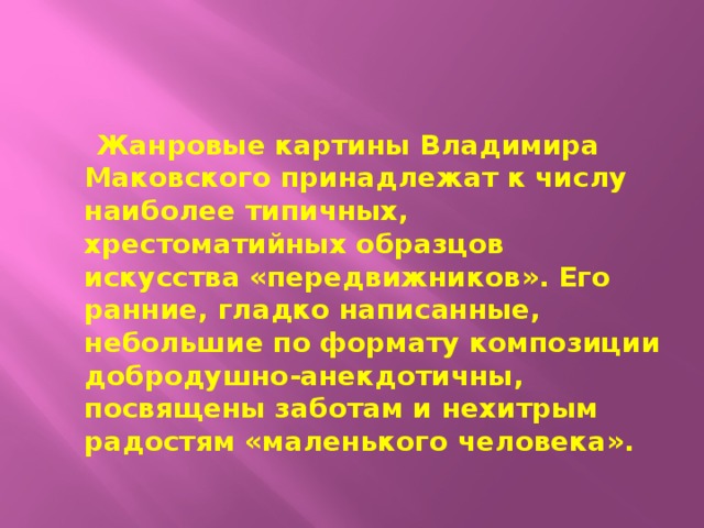  Жанровые картины Владимира Маковского принадлежат к числу наиболее типичных, хрестоматийных образцов искусства «передвижников». Его ранние, гладко написанные, небольшие по формату композиции добродушно-анекдотичны, посвящены заботам и нехитрым радостям «маленького человека». 
