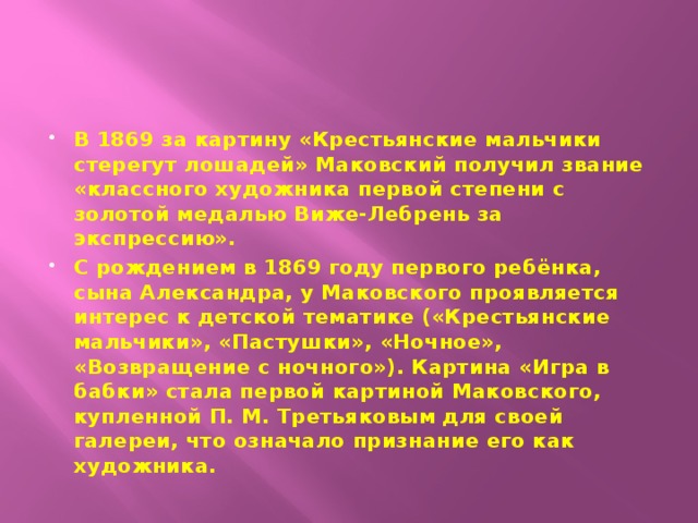 В 1869 за картину «Крестьянские мальчики стерегут лошадей» Маковский получил звание «классного художника первой степени с золотой медалью Виже-Лебрень за экспрессию». С рождением в 1869 году первого ребёнка, сына Александра, у Маковского проявляется интерес к детской тематике («Крестьянские мальчики», «Пастушки», «Ночное», «Возвращение с ночного»). Картина «Игра в бабки» стала первой картиной Маковского, купленной П. М. Третьяковым для своей галереи, что означало признание его как художника. 