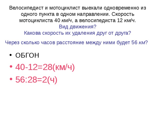 Велосипедист и мотоциклист выехали одновременно из одного пункта в одном направлении. Скорость мотоциклиста 40 км / ч , а велосипедиста 12 км / ч .  Вид движения?  Какова скорость их удаления друг от друга?  Через сколько часов расстояние между ними будет 56 км ?  ОБГОН 40-12=28(км/ч) 56:28=2(ч) 