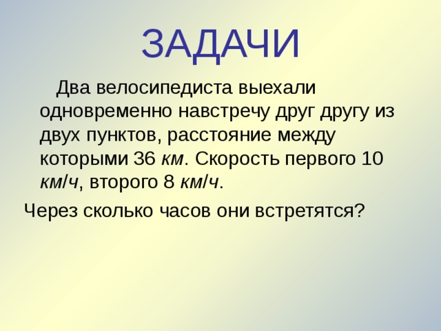 ЗАДАЧИ  Два велосипедиста выехали одновременно навстречу друг другу из двух пунктов, расстояние между которыми 36 км . Скорость первого 10 км / ч , второго 8 км / ч . Через сколько часов они встретятся? 