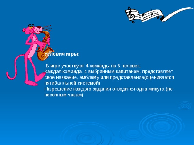 Условия игры:  В игре участвуют 4 команды по 5 человек. Каждая команда, с выбранным капитаном, представляет своё название, эмблему или представление(оценивается пятибалльной системой) На решение каждого задания отводится одна минута (по песочным часам)