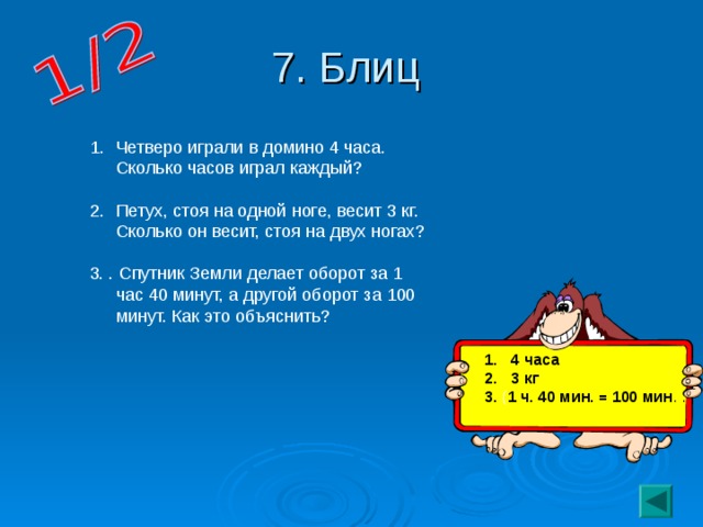 7. Блиц Четверо играли в домино 4 часа. Сколько часов играл каждый?  Петух, стоя на одной ноге, весит 3 кг. Сколько он весит, стоя на двух ногах? 3. . Спутник Земли делает оборот за 1 час 40 минут, а другой оборот за 100 минут. Как это объяснить? 4 часа 3 кг 3. ( 1 ч. 40 мин. = 100 мин . .