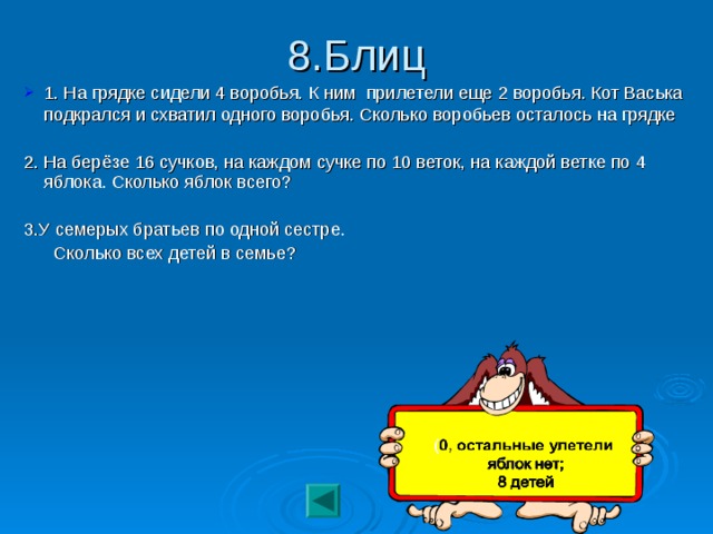 8.Блиц 1. На грядке сидели 4 воробья. К ним прилетели еще 2 воробья. Кот Васька подкрался и схватил одного воробья. Сколько воробьев осталось на грядке  2. На берёзе 16 сучков, на каждом сучке по 10 веток, на каждой ветке по 4 яблока. Сколько яблок всего? 3.У семерых братьев по одной сестре.  Сколько всех детей в семье?