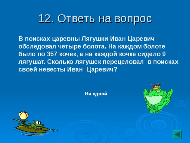 12. Ответь на вопрос  В поисках царевны Лягушки Иван Царевич обследовал четыре болота. На каждом болоте было по 357 кочек, а на каждой кочке сидело 9 лягушат. Сколько лягушек перецеловал в поисках своей невесты Иван Царевич?  Ни одной