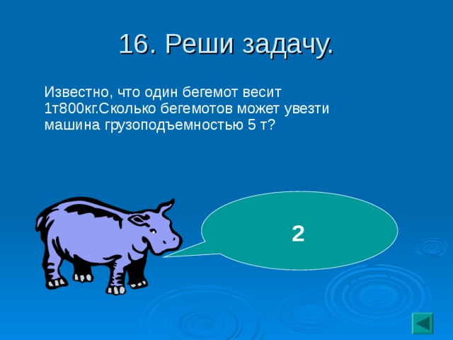 16. Реши задачу.  Известно, что один бегемот весит 1т800кг.Сколько бегемотов может увезти машина грузоподъемностью 5 т? 2