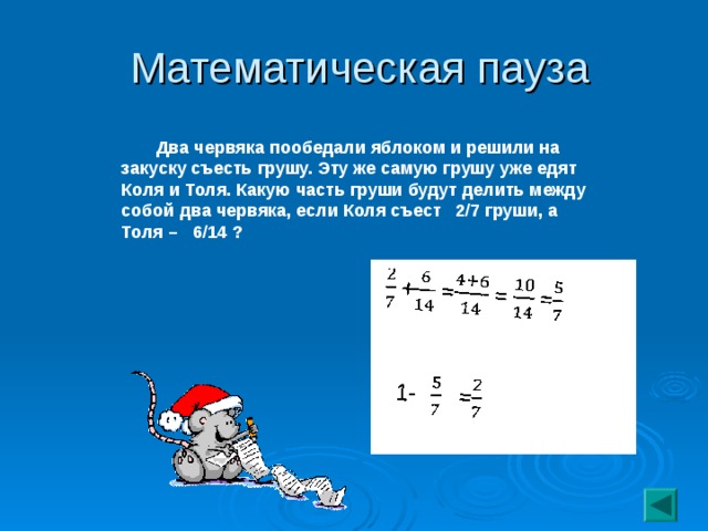 Математическая пауза  Два червяка пообедали яблоком и решили на закуску съесть грушу. Эту же самую грушу уже едят Коля и Толя. Какую часть груши будут делить между собой два червяка, если Коля съест 2/7 груши, а Толя – 6/14 ?