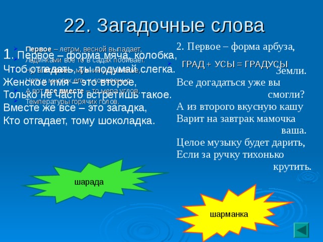 22. Загадочные слова 2. Первое – форма арбуза,  Земли.  Все догадаться уже вы  смогли?  А из второго вкусную кашу  Варит на завтрак мамочка  ваша.  Целое музыку будет дарить,  Если за ручку тихонько  крутить. 1 . Первое – форма мяча, колобка,  Чтоб отгадать, ты подумай слегка.  Женское имя – это второе,  Только не часто встретишь такое.  Вместе же все – это загадка,  Кто отгадает, тому шоколадка. Первое – летом, весной выпадает, Льдинками все то в садах побивает. Ну, а второе – мужчин украшенье, Нету у многих его, к сожаленью. А вот все вместе – то мера углов, Температуры горячих голов.  ГРАД + УСЫ = ГРАДУСЫ шарада шарманка