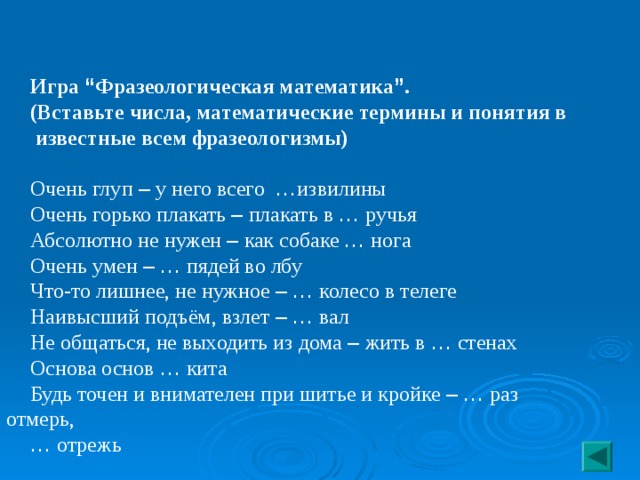 Игра “ Фразеологическая математика ” . (Вставьте числа, математические термины и понятия в  известные всем фразеологизмы) Очень глуп – у него всего … извилины Очень горько плакать – плакать в … ручья Абсолютно не нужен – как собаке … нога Очень умен –  … пядей во лбу Что-то лишнее, не нужное –  … колесо в телеге Наивысший подъём, взлет –  … вал Не общаться, не выходить из дома – жить в … стенах Основа основ … кита Будь точен и внимателен при шитье и кройке –  … раз отмерь, …  отрежь