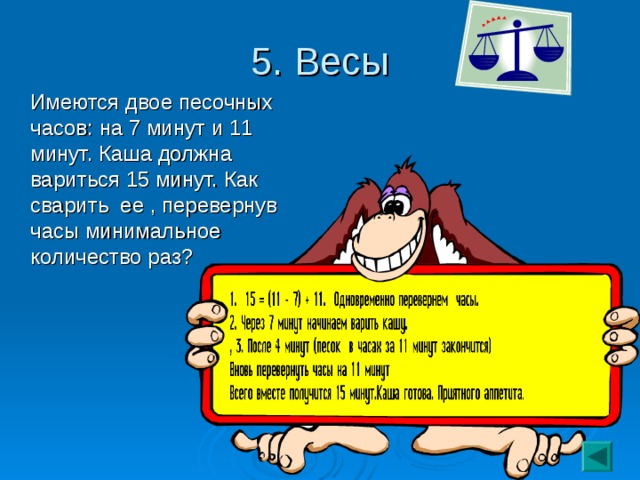 5. Весы  Имеются двое песочных часов: на 7 минут и 11 минут. Каша должна вариться 15 минут. Как сварить ее , перевернув часы минимальное количество раз?