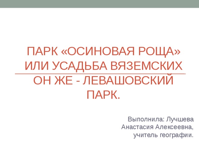 Парк «Осиновая роща» или Усадьба Вяземских он же - Левашовский парк. Выполнила: Лучшева Анастасия Алексеевна, учитель географии. 