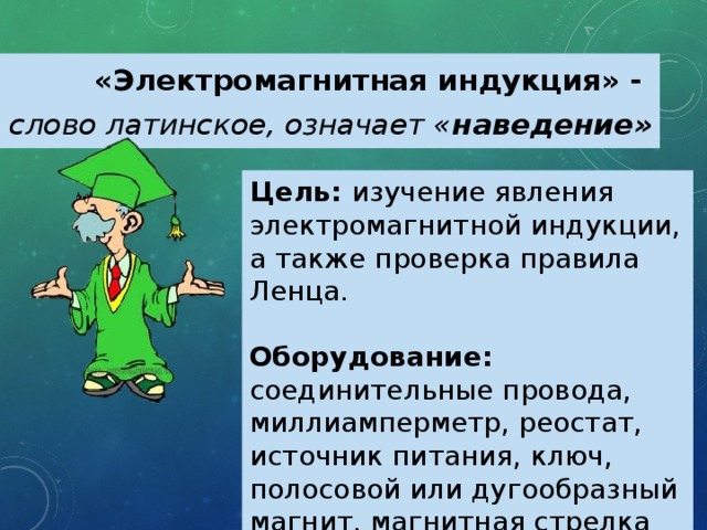 «Электромагнитная индукция» - слово латинское, означает « наведение» Цель: изучение явления электромагнитной индукции, а также проверка правила Ленца. Оборудование: соединительные провода, миллиамперметр, реостат, источник питания, ключ, полосовой или дугообразный магнит, магнитная стрелка или компас, катушки с сердечниками. 
