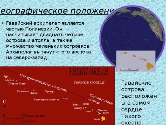 Географическое положение Гавайский архипелаг является частью Полинезии. Он насчитывает двадцать четыре острова и атолла, а также множество маленьких островков. Архипелаг вытянут с юго-востока на северо-запад. Гавайские острова расположены в самом сердце Тихого океана. 