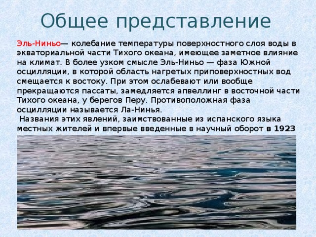 Общее  представление Эль-Ниньо — колебание температуры поверхностного слоя воды в экваториальной части Тихого океана, имеющее заметное влияние на климат. В более узком смысле Эль-Ниньо — фаза Южной осцилляции, в которой область нагретых приповерхностных вод смещается к востоку. При этом ослабевают или вообще прекращаются пассаты, замедляется апвеллинг в восточной части Тихого океана, у берегов Перу. Противоположная фаза осцилляции называется Ла-Нинья.  Названия этих явлений, заимствованные из испанского языка местных жителей и впервые введенные в научный оборот в 1923 году Гилбертом Томасом Уолкером, означают «малыш» и «малышка», соответственно. 