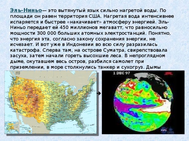 Эль-Ниньо — это вытянутый язык сильно нагретой воды. По площади он равен территория США. Нагретая вода интенсивнее испаряется и быстрее «накачивает» атмосферу энергией. Эль-Ниньо передает ей 450 миллионов мегаватт, что равносильно мощности 300 000 больших атомных электростанций. Понятно, что энергия эта, согласно закону сохранения энергии, не исчезает. И вот уже в Индонезии во всю силу разразилась катастрофа. Сперва там, на острове Суматра, свирепствовала засуха, затем начали гореть высохшие леса. В непроглядном дыме, окутавшем весь остров, разбился самолет при приземлении, в море столкнулись танкер и сухогруз. Дымы дошли до Сингапура и Малайзии..  