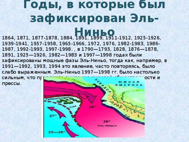 Годы, в которые был зафиксирован Эль-Ниньо 1864, 1871, 1877-1878, 1884, 1891, 1899, 1911-1912, 1925-1926, 1939-1941, 1957-1958, 1965-1966, 1972, 1976, 1982-1983, 1986-1987, 1992-1993, 1997-1998. , в 1790—1793, 1828, 1876—1878, 1891, 1925—1926, 1982—1983 и 1997—1998 годах были зафиксированы мощные фазы Эль-Ниньо, тогда как, например, в 1991—1992, 1993, 1994 это явление, часто повторяясь, было слабо выраженным. Эль-Ниньо 1997—1998 гг. было настолько сильным, что привлекло внимание мировой общественности и прессы. 