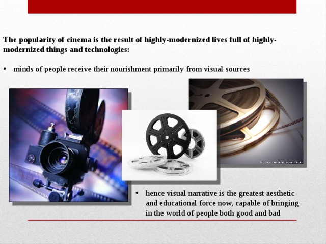 The popularity of cinema is the result of highly-modernized lives full of highly-modernized things and technologies:  minds of people receive their nourishment primarily from visual sources hence visual narrative is the greatest aesthetic and educational force now, capable of bringing in the world of people both good and bad 