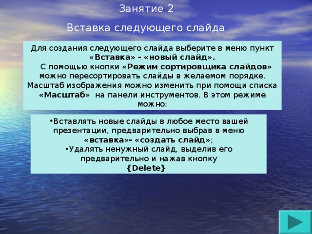 Занятие 2 Вставка следующего слайда Для создания следующего слайда выберите в меню пункт «Вставка» - «новый слайд».  С помощью кнопки «Режим сортировщика слайдов» можно пересортировать слайды в желаемом порядке. Масштаб изображения можно изменить при помощи списка «Масштаб» на панели инструментов. В этом режиме можно: Вставлять новые слайды в любое место вашей презентации, предварительно выбрав в меню «вставка»- «создать слайд» ; Удалять ненужный слайд, выделив его предварительно и нажав кнопку {Delete}